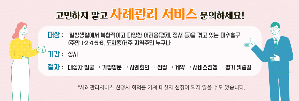 고민하지 말고 사례관리 서비스 문의하세요!
대상 : 일상생활에서 복합적이고 다양한 어려움(경제, 정서 등)을 겪고 있는 미추홀구 (주안 1·2·4·5·6, 도화동)거주 지역주민 누구나 |
기간 : 상시 |
절차 : 대상자 발굴 → 가정방문 → 사례회의 → 선정 → 계약 → 서비스진행 → 평가 및종결