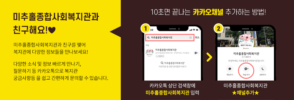 미추홀종합사회복지관과 친구해요!♥ 
미추홀종합사회복지관과 친구를 맺어 복지관에다양한 정보들을 만나보세요!

다양한 소식 및 정보 빠르게 만나기, 질문하기 등
카카오톡으로 복지관 궁금사항등을 쉽고 간편하게 문의할 수 있습니다.

10초면 끝나는 카카오톡 플러스친구 추가하는 방법!
1.카카오톡 상단 검색창에 미추홀종합사회복지관 입력
2.미추홀종합사회복지관★채널추가★